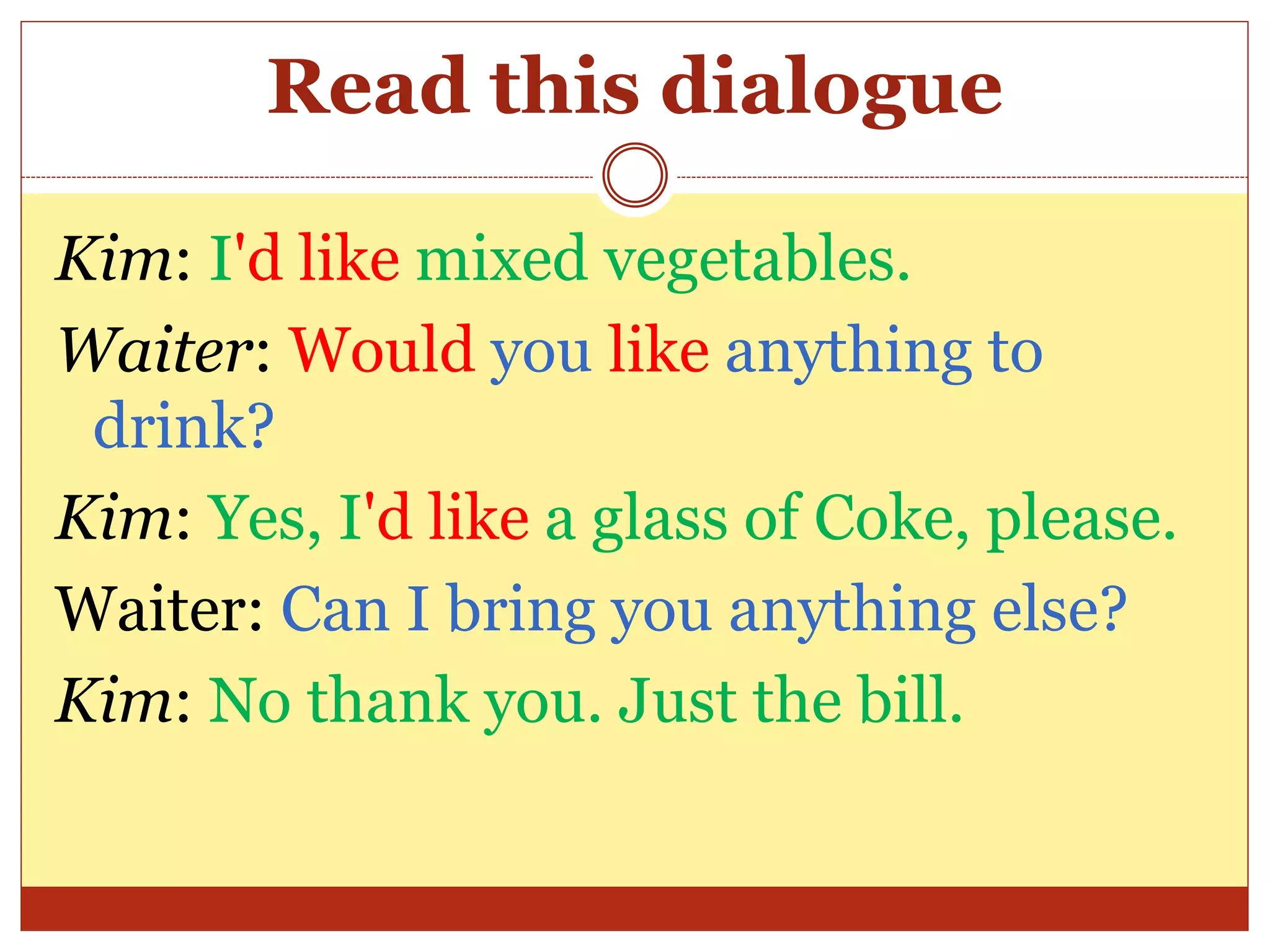 Read this dialogue
Kim: I'd like mixed vegetables.
Waiter: Would you like anything to
drink?
Kim: Yes, I'd like a glass of Coke, please.
Waiter: Can I bring you anything else?
Kim: No thank you. Just the bill.
 