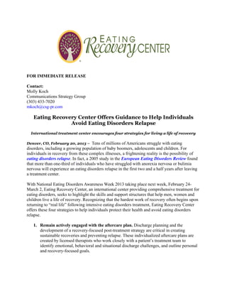 FOR IMMEDIATE RELEASE

Contact:
Molly Koch
Communications Strategy Group
(303) 433-7020
mkoch@csg-pr.com

   Eating Recovery Center Offers Guidance to Help Individuals
                Avoid Eating Disorders Relapse
  International treatment center encourages four strategies for living a life of recovery

Denver, CO, February 20, 2013 – Tens of millions of Americans struggle with eating
disorders, including a growing population of baby boomers, adolescents and children. For
individuals in recovery from these complex illnesses, a frightening reality is the possibility of
eating disorders relapse. In fact, a 2005 study in the European Eating Disorders Review found
that more than one-third of individuals who have struggled with anorexia nervosa or bulimia
nervosa will experience an eating disorders relapse in the first two and a half years after leaving
a treatment center.

With National Eating Disorders Awareness Week 2013 taking place next week, February 24-
March 2, Eating Recovery Center, an international center providing comprehensive treatment for
eating disorders, seeks to highlight the skills and support structures that help men, women and
children live a life of recovery. Recognizing that the hardest work of recovery often begins upon
returning to “real life” following intensive eating disorders treatment, Eating Recovery Center
offers these four strategies to help individuals protect their health and avoid eating disorders
relapse.

   1. Remain actively engaged with the aftercare plan. Discharge planning and the
      development of a recovery-focused post-treatment strategy are critical in creating
      sustainable recoveries and preventing relapse. These individualized aftercare plans are
      created by licensed therapists who work closely with a patient’s treatment team to
      identify emotional, behavioral and situational discharge challenges, and outline personal
      and recovery-focused goals.
 