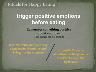 trigger positive emotions
before eating
Remember something positive
about your day
(like seeing an old friend)
Remembering activates the
same brain chemistry and
brings on the emotion
It mindfully focus
attention on the positive
and blocks negative
influences
Rituals for Happy Eating
 