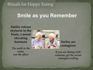 Smile as you Remember
Rituals for Happy Eating
Smiles are
contagious
If you are dining with
someone, get the social
contagion rolling
Smiles release
oxytocin in the
brain, a mood
elevating
hormone
The smile is the
cause,
not the effect
 