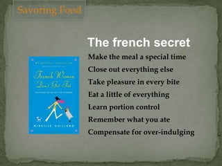The french secret
Make the meal a special time
Close out everything else
Take pleasure in every bite
Eat a little of everything
Learn portion control
Remember what you ate
Compensate for over-indulging
Savoring Food
 