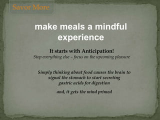 make meals a mindful
experience
It starts with Anticipation!
Stop everything else – focus on the upcoming pleasure
Simply thinking about food causes the brain to
signal the stomach to start secreting
gastric acids for digestion
and, it gets the mind primed
Savor More
 