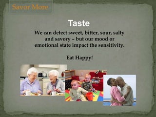 Taste
We can detect sweet, bitter, sour, salty
and savory – but our mood or
emotional state impact the sensitivity.
Eat Happy!
Savor More
 