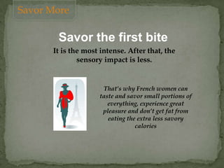 Savor the first bite
It is the most intense. After that, the
sensory impact is less.
That’s why French women can
taste and savor small portions of
everything, experience great
pleasure and don’t get fat from
eating the extra less savory
calories
Savor More
 