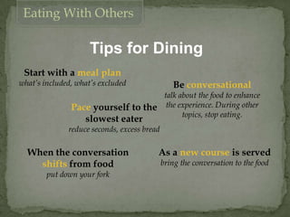 Tips for Dining
Start with a meal plan
what’s included, what’s excluded
Eating With Others
Pace yourself to the
slowest eater
reduce seconds, excess bread
Be conversational
talk about the food to enhance
the experience. During other
topics, stop eating.
When the conversation
shifts from food
put down your fork
As a new course is served
bring the conversation to the food
 