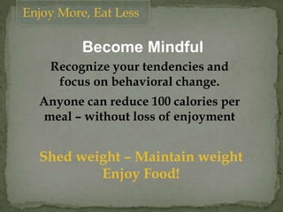 Enjoy More, Eat Less
Recognize your tendencies and
focus on behavioral change.
Anyone can reduce 100 calories per
meal – without loss of enjoyment
Shed weight – Maintain weight
Enjoy Food!
Become Mindful
 