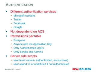 AUTHENTICATION
        Different authentication services
            Microsoft Account
            Twitter
            Facebook
            Google
        Not dependend on ACS
        Permissions per table
            Everyone
            Anyone with the Application Key
            Only Authenticated Users
            Only Scripts and Admins
        Server side scripts
          user.level: {admin, authenticated, anonymous}
          user.userId: id or undefined if not authenticated
MARCH 28, 2013 | SLIDE 17
 