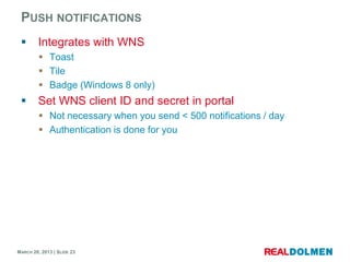 PUSH NOTIFICATIONS
        Integrates with WNS
          Toast
          Tile
          Badge (Windows 8 only)
        Set WNS client ID and secret in portal
          Not necessary when you send < 500 notifications / day
          Authentication is done for you




MARCH 28, 2013 | SLIDE 23
 