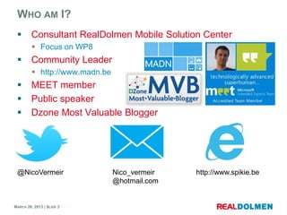 WHO AM I?
        Consultant RealDolmen Mobile Solution Center
          Focus on WP8
        Community Leader
          http://www.madn.be
        MEET member
        Public speaker
        Dzone Most Valuable Blogger




 @NicoVermeir                   Nico_vermeir   http://www.spikie.be
                                @hotmail.com


MARCH 28, 2013 | SLIDE 3
 