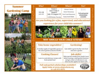 CalypsoFarm’sEngagingAlaskaTeensinGardening(EATinG)Program
Summer
Gardening Camp
Are you looking for a fun, supervised, and educational
experience for your child this summer?
CallCalypsoformoreinformation!!451-0691.Spaceislimited,soregistertoday!
Who? When? Where? Fee?
11-14
years old
Session 1:
June 3-July 3
Session 2:
July 15-August 15
3-6PM Monday-Thursday
Chinook Charter
Hunter Elementary
Pearl Creek Elementary
Randy Smith Middle
Full and partial
scholarships
available
WHY SHOULD YOUR CHILD ATTEND?
Take home vegetables!
A weekly supply of vegetables grown at
the school garden (valued at $100!)
Gardening!
Gain skills to grow his/her own food
and start a garden
Cooking Classes!
Learn to cook delicious recipes with
fresh picked food
Job skills!
Help operate weekly farm stands, learn
about running a small garden business
and get a letter of reference to use
when he/she applies for future jobs
Full and partial scholarships available!!
Apply today at www.calypsofarm.org
or call 451-0691
 
