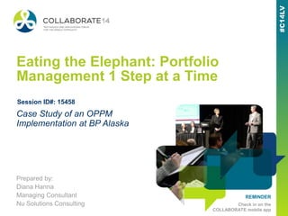 REMINDER
Check in on the
COLLABORATE mobile app
Eating the Elephant: Portfolio
Management 1 Step at a Time
Prepared by:
Diana Hanna
Managing Consultant
Nu Solutions Consulting
Case Study of an OPPM
Implementation at BP Alaska
Session ID#: 15458
 