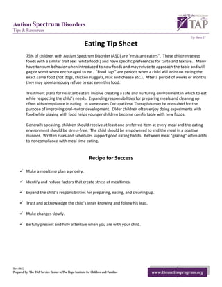 Autism Spectrum Disorders
Tips & Resources
                                                                                                        Tip Sheet 17

                                                        Eating Tip Sheet
          75% of children with Autism Spectrum Disorder (ASD) are “resistant eaters”. These children select
          foods with a similar trait (ex: white foods) and have specific preferences for taste and texture. Many
          have tantrum behavior when introduced to new foods and may refuse to approach the table and will
          gag or vomit when encouraged to eat. “Food Jags” are periods when a child will insist on eating the
          exact same food (hot dogs, chicken nuggets, mac and cheese etc.). After a period of weeks or months
          they may spontaneously refuse to eat even this food.

          Treatment plans for resistant eaters involve creating a safe and nurturing environment in which to eat
          while respecting the child’s needs. Expanding responsibilities for preparing meals and cleaning up
          often aids compliance in eating. In some cases Occupational Therapists may be consulted for the
          purpose of improving oral-motor development. Older children often enjoy doing experiments with
          food while playing with food helps younger children become comfortable with new foods.

          Generally speaking, children should receive at least one preferred item at every meal and the eating
          environment should be stress-free. The child should be empowered to end the meal in a positive
          manner. Written rules and schedules support good eating habits. Between meal “grazing” often adds
          to noncompliance with meal time eating.



                                                            Recipe for Success

      Make a mealtime plan a priority.

      Identify and reduce factors that create stress at mealtimes.

      Expand the child’s responsibilities for preparing, eating, and cleaning up.

      Trust and acknowledge the child’s inner knowing and follow his lead.

      Make changes slowly.

      Be fully present and fully attentive when you are with your child.




Rev.0612
Prepared by: The TAP Service Center at The Hope Institute for Children and Families   www.theautismprogram.org
 