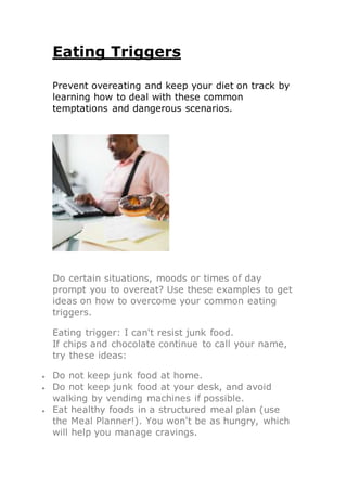Eating Triggers
Prevent overeating and keep your diet on track by
learning how to deal with these common
temptations and dangerous scenarios.
Do certain situations, moods or times of day
prompt you to overeat? Use these examples to get
ideas on how to overcome your common eating
triggers.
Eating trigger: I can't resist junk food.
If chips and chocolate continue to call your name,
try these ideas:
 Do not keep junk food at home.
 Do not keep junk food at your desk, and avoid
walking by vending machines if possible.
 Eat healthy foods in a structured meal plan (use
the Meal Planner!). You won't be as hungry, which
will help you manage cravings.
 