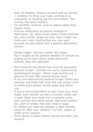 Wait 10 minutes. Distract yourself with an activity
— whether it's filing your nails, working on a
crossword, or cleaning out the junk drawer. The
craving may pass (really!).
 Try healthier versions, such as baked rather than
regular chips.
 Practice moderation to prevent feelings of
deprivation. So, allow some intake of junk food but
buy only a small, single-serving. Have it after you
finish your meal. Realize that you may want
seconds, so plan ahead with a positive distracting
activity.
Eating trigger: Exercise makes me hungry.
Don't negate all the positive benefits of exercise by
loading up on high-calorie foods afterward.
Instead, take this approach:
 Most research has shown that exercise decreases
physical hunger. Chances are you're experiencing
psychological hunger: "Since I just worked out, I
deserve to have 500 calories of junk food."
 If you are experiencing physical hunger before you
exercise, eat foods that stick with you longer, such
as whole-grain bread, cereal, pasta and brown
rice.
 If you're exercising before a meal, have your meal
ready. Don't double up with a recovery snack and
a meal. Make your meal rich in complex carbs,
such as fruits and whole wheat. Add some protein
too, such as beans, fish, lean meat or eggs.
 Or, before you exercise, prepare a light, healthy
snack for after your workout. Try fruit, yogurt or
whole-grain crackers.
 Drink plenty of water before, during and after your
workout.
 