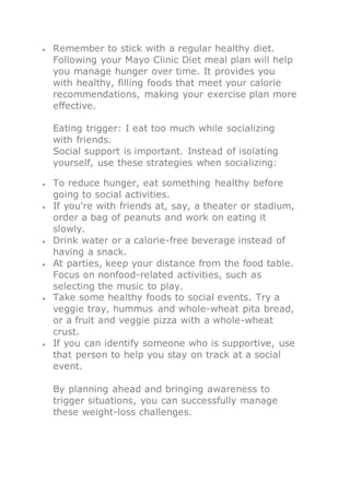  Remember to stick with a regular healthy diet.
Following your Mayo Clinic Diet meal plan will help
you manage hunger over time. It provides you
with healthy, filling foods that meet your calorie
recommendations, making your exercise plan more
effective.
Eating trigger: I eat too much while socializing
with friends.
Social support is important. Instead of isolating
yourself, use these strategies when socializing:
 To reduce hunger, eat something healthy before
going to social activities.
 If you're with friends at, say, a theater or stadium,
order a bag of peanuts and work on eating it
slowly.
 Drink water or a calorie-free beverage instead of
having a snack.
 At parties, keep your distance from the food table.
Focus on nonfood-related activities, such as
selecting the music to play.
 Take some healthy foods to social events. Try a
veggie tray, hummus and whole-wheat pita bread,
or a fruit and veggie pizza with a whole-wheat
crust.
 If you can identify someone who is supportive, use
that person to help you stay on track at a social
event.
By planning ahead and bringing awareness to
trigger situations, you can successfully manage
these weight-loss challenges.
 