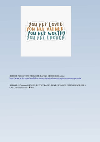 REPORT PAGES THAT PROMOTE EATING DISORDERS online:
https://www.acab.org/es/sensibilizacion/apologia-en-internet-paginas-pro-ana-y-pro-mia/
REPORT #Whatsapp GROUPS, REPORT PAGES THAT PROMOTE EATING DISORDERS:
CALL “Guardia Civil” 062
☎
 