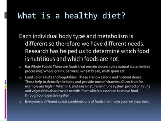What is a healthy diet?

Each individual body type and metabolism is
  different so therefore we have different needs.
  Research has helped us to determine which food
  is nutritious and which foods are not.
1. Eat Whole Foods! These are foods that remain closest to its natural state, limited
   processing. Whole grains, oatmeal, wheat bread, multi grain etc.
2. Load up on Fruits and Vegetables! These are low calorie and nutrient dense.
   These help to detoxify the body and provide tons of vitamins. Citrus fruit for
   example are high in Vitamin C and are a natural immune system protector. Fruits
   and vegetables also provide us with fiber which is essential to move food
   through our digestive system.
3. Everyone is different so eat combinations of foods that make you feel your best.
 