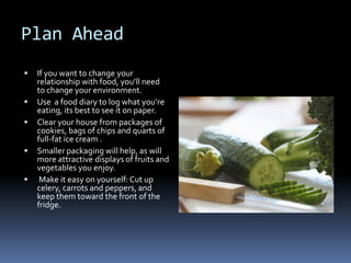 Plan Ahead
   If you want to change your
    relationship with food, you’ll need
    to change your environment.
   Use a food diary to log what you’re
    eating, its best to see it on paper.
   Clear your house from packages of
    cookies, bags of chips and quarts of
    full-fat ice cream .
   Smaller packaging will help, as will
    more attractive displays of fruits and
    vegetables you enjoy.
    Make it easy on yourself: Cut up
    celery, carrots and peppers, and
    keep them toward the front of the
    fridge.
 