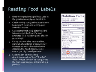 Reading Food Labels
1. Read the ingredients : products used in
     the greatest quantity are listed first.
2.   Check serving size: just because its one
     bag doesn’t mean one serving, pay
     attention to that.
3.   Calories from fat: Help determine the
     fat content of the food. Fat and
     saturated fat is listed in grams of daily
     percentage.
4.   Eating too much fat, saturated fat,
     trans fat, cholesterol, or sodium may
     increase your risk of certain chronic
     diseases, like heart disease, some
     cancers, or high blood pressure.
5.   Labeling can be misleading-
     descriptions such as “free” “low Fat”
     “light” maybe true but be a disguise to
     the high sugar content or trans fat in a
     product.
 