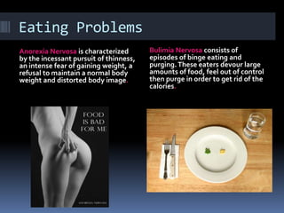 Eating Problems
Anorexia Nervosa is characterized       Bulimia Nervosa consists of
by the incessant pursuit of thinness,   episodes of binge eating and
an intense fear of gaining weight, a    purging. These eaters devour large
refusal to maintain a normal body       amounts of food, feel out of control
weight and distorted body image.        then purge in order to get rid of the
                                        calories.
 
