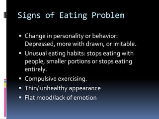 Signs of Eating Problem

 Change in personality or behavior:
    Depressed, more with drawn, or irritable.
   Unusual eating habits: stops eating with
    people, smaller portions or stops eating
    entirely.
   Compulsive exercising.
   Thin/ unhealthy appearance
   Flat mood/lack of emotion
 