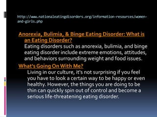 http://www.nationaleatingdisorders.org/information-resources/women-
and-girls.php


Anorexia, Bulimia, & Binge Eating Disorder: What is
  an Eating Disorder?
  Eating disorders such as anorexia, bulimia, and binge
  eating disorder include extreme emotions, attitudes,
  and behaviors surrounding weight and food issues.
What's Going On With Me?
   Living in our culture, it's not surprising if you feel
   you have to look a certain way to be happy or even
   healthy. However, the things you are doing to be
   thin can quickly spin out of control and become a
   serious life-threatening eating disorder.
 