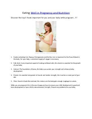 Eating Well in Pregnancy and Nutrition
Discover the top 5 foods important for you and your baby while pregnant...!!!
image courtesy: sheknows.co.uk
1. Foods containing Iron: Papaya, Pomegranate and the like. Iron is important for the flow of blood in
the body. For your baby, a consistent supply of oxygen is necessary.
2. Folic Acid: A very important aspect of making red blood cells, this vitamin is essential for the growth
of your baby
3. Calcium: The foundation of bones, this helps you sustain your strength and enhances baby
development
4. Protein: An essential component of muscle and tendon strength, this must be a crucial part of your
diet
5. Fibre: Found in foods like oatmeal, this makes sure the body gets enough roughage to sustain.
While you are pregnant, this is the one change you have to ensure your child development is good and
brain development of your child is also enhanced. Eat right, Prevent any problems for your baby.
 