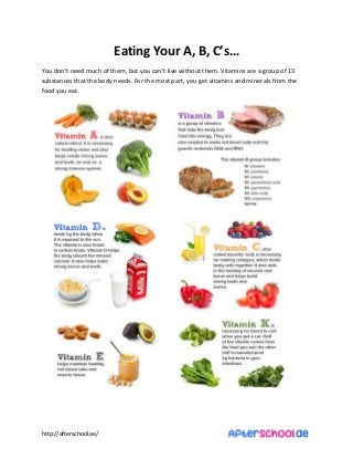http://afterschool.ae/
Eating Your A, B, C’s…
You do ’t eed u h of the , ut you a ’t li e ithout the . Vitamins are a group of 13
substances that the body needs. For the most part, you get vitamins and minerals from the
food you eat.
 