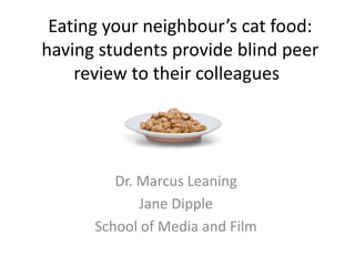 Eating your neighbour’s cat food:
having students provide blind peer
review to their colleagues
Dr. Marcus Leaning
Jane Dipple
School of Media and Film
 