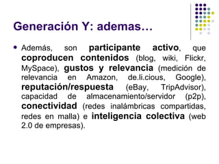 Generación Y: ademas… Además, son  participante activo , que  coproducen   contenidos  (blog, wiki, Flickr, MySpace),  gustos y relevancia  (medición de relevancia en Amazon, de.li.cious, Google),  reputación/respuesta  (eBay, TripAdvisor), capacidad de almacenamiento/servidor (p2p),  conectividad  (redes inalámbricas compartidas, redes en malla) e  inteligencia colectiva  (web 2.0 de empresas).  