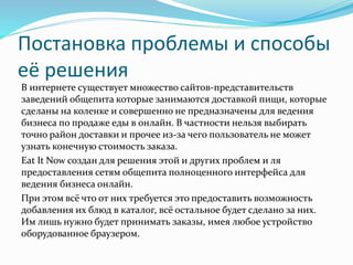 Постановка проблемы и способы
её решения
В интернете существует множество сайтов-представительств
заведений общепита которые занимаются доставкой пищи, которые
сделаны на коленке и совершенно не предназначены для ведения
бизнеса по продаже еды в онлайн. В частности нельзя выбирать
точно район доставки и прочее из-за чего пользователь не может
узнать конечную стоимость заказа.
Eat It Now создан для решения этой и других проблем и ля
предоставления сетям общепита полноценного интерфейса для
ведения бизнеса онлайн.
При этом всё что от них требуется это предоставить возможность
добавления их блюд в каталог, всё остальное будет сделано за них.
Им лишь нужно будет принимать заказы, имея любое устройство
оборудованное браузером.
 