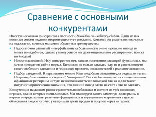 Сравнение с основными
конкурентами
Имеется несколько конкурентов в частности ZakaZaka.ru и delivery-club.ru. Один из них
появился совсем недавно, второй существует уже давно. Хотелось бы указать не некоторые
их недостатки, которые мы хотим обратить в преимущество:
 Недостаточно развитый интерфейс поиска(большинству он не нужен, но иногда он
может понадобится, однако у конкурентов нет даже опционально расширенного поиска
по блюдам)
 Новости заведений. Их у конкурентов нет, однако постепенно расширяй функционал, мы
хотим превратить сайт в портал. Где можно не только заказать еду, но и узнать новости
своего любимого заведения и тем самым привлечь пользователей в реальное заведение.
 Подбор заведений. В перспективе можно будет подобрать заведение для отдыха по тегам.
Например “пятничные посиделки”, “вечеринка”. Так как большинство из клиентов имеют
офлайновые рестораны и глупо не воспользоваться площадкой так же и для такого
попутного привлечения внимания, это лишний повод зайти на сайт и что то заказать.
Конкуренция на данном рынке сравнительно небольшая и состоит из трёх основных
игроков, два из которых очень молодые. Мы планируем занять заметную долю рынка в
первую очередь за счет развитого функционала и агрессивного маркетинга с целью
объяснения людям того что уже пришло время продаж и покупок через интернет.
 
