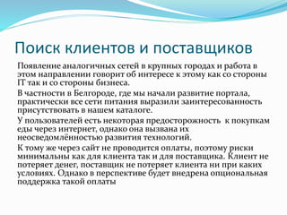 Поиск клиентов и поставщиков
Появление аналогичных сетей в крупных городах и работа в
этом направлении говорит об интересе к этому как со стороны
IT так и со стороны бизнеса.
В частности в Белгороде, где мы начали развитие портала,
практически все сети питания выразили заинтересованность
присутствовать в нашем каталоге.
У пользователей есть некоторая предосторожность к покупкам
еды через интернет, однако она вызвана их
неосведомлённостью развития технологий.
К тому же через сайт не проводится оплаты, поэтому риски
минимальны как для клиента так и для поставщика. Клиент не
потеряет денег, поставщик не потеряет клиента ни при каких
условиях. Однако в перспективе будет внедрена опциональная
поддержка такой оплаты
 