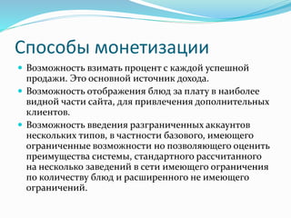 Способы монетизации
 Возможность взимать процент с каждой успешной
продажи. Это основной источник дохода.
 Возможность отображения блюд за плату в наиболее
видной части сайта, для привлечения дополнительных
клиентов.
 Возможность введения разграниченных аккаунтов
нескольких типов, в частности базового, имеющего
ограниченные возможности но позволяющего оценить
преимущества системы, стандартного рассчитанного
на несколько заведений в сети имеющего ограничения
по количеству блюд и расширенного не имеющего
ограничений.
 