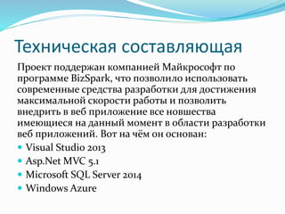 Техническая составляющая
Проект поддержан компанией Майкрософт по
программе BizSpark, что позволило использовать
современные средства разработки для достижения
максимальной скорости работы и позволить
внедрить в веб приложение все новшества
имеющиеся на данный момент в области разработки
веб приложений. Вот на чём он основан:
 Visual Studio 2013
 Asp.Net MVC 5.1
 Microsoft SQL Server 2014
 Windows Azure
 