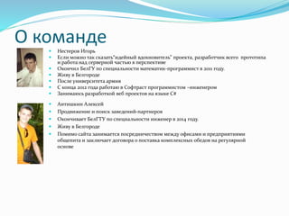 О команде Нестеров Игорь
 Если можно так сказать“идейный вдохновитель” проекта, разработчик всего прототипа
и работа над серверной частью в перспективе
 Окончил БелГУ по специальности математик-программист в 2011 году.
 Живу в Белгороде
 После университета армия
 С конца 2012 года работаю в Софтраст программистом –инженером
 Занимаюсь разработкой веб проектов на языке C#
 Антишкин Алексей
 Продвижение и поиск заведений-партнеров
 Окончивает БелГТУ по специальности инженер в 2014 году.
 Живу в Белгороде
 Помимо сайта занимается посредничеством между офисами и предприятиями
общепита и заключает договора о поставка комплексных обедов на регулярной
основе
 