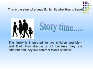 This is the story of a beautiful family who likes to travel  The family is integrated for two children and Mom and Dad, they discuss a lot because they are different and they like different thinks of thinks. Story time..... 