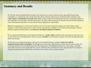 Preparation and operation: Environment:They had extensive visual and auditory contact with other monkeys. The animals were allowed continuous access to water, and the animal rooms were maintained at 21±26C with, 50±65% relative humidity. Artificial room light is automatically controlled to provide 12-h light and dark period.  2. Health Care Routine: The monkeys were test daily for health problems, injuries or any other complications. Among the 12 controls in Group 1, three animals became pre-diabetic versus none in the DR group. 3. Diet:All animals are fed a semi-purified diet which contains 15% lactalbumin, 10% corn oil and approximately 65% carbohydrate in the form of sucrose and corn starch The composition of the restricted and control diets is similar, but the restricted diet is supplemented with an additional 30% of the vitamin and mineral content to ensure that the groups, on average, consume a similar amount of micronutrients. Food intake is measured for each animal daily. All animals are fed in the morning and, at approximately 4 PM, any food remaining in each cage is removed and weighed. Intakes for individual animals are averaged weekly and summarized over a six-month period. The research team reduced the RD group by 30 percent over the past three months, but 30% percent diet reduction was too much for two of the animals because their body fat decreased to 3% followed by pale face, illness, and hair lost. The team decided in 1996 to increase the daily food intake to these animals in order to increase their body fat to 5% to maintain healthy body.  