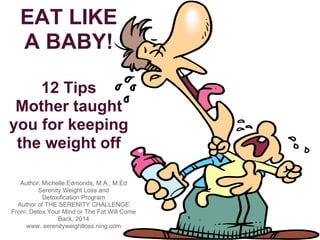 EAT LIKE
A BABY!
13 Tips
mother taught
for keeping the
weight off
Author; Michelle Edmonds, M.A., M.Ed
Serenity Weight Loss and
Detoxification Program
Author of THE SERENITY CHALLENGE
From: Detox Your Mind or
The Fat Will Come Back, 2014
For more info, click: http://ow.ly/oINCM
 