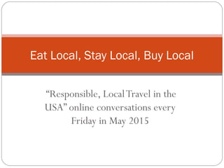 “Responsible, LocalTravel in the
USA” online conversations every
Friday in May 2015
Eat Local, Stay Local, Buy Local
 