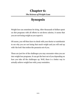 - 20 -
Chapter 6:
The Science of Weight Loss
Synopsis
Weight loss can sometimes be tiring. After thousands of dollars spent
on diet programs with all efforts to cut-down calories, it seems that
you are not losing weight as you expect it.
Of course, you will then have to check with your doctor or nutritionist
to see why you are not losing that much weight and you will end up
with ‘the look’ that strikes the paranoia out of you.
These are just few of the challenges you may encounter when you are
into weight loss programs. It can get the best out of you depending on
how you take all the challenges up. Well, there is a better way to
actually achieve weight loss with 3 easy reminders.
 