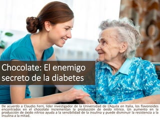 Chocolate: El enemigosecretode la diabetes 
DeacuerdoaClaudioFerri,líderinvestigadordelaUniversidaddeL’AquilaenItalia,losflavonoidesencontradosenelchocolateincrementanlaproduccióndeóxidonítrico.Unaumentoenlaproduccióndeóxidonítricoayudaalasensibilidaddelainsulinaypuededisminuirlaresistenciaalainsulinaalamitad.  