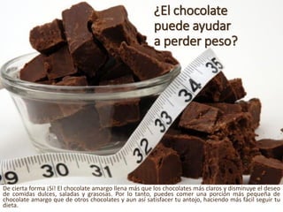 ¿El chocolate puedeayudara perderpeso? 
Deciertaforma¡Sí!Elchocolateamargollenamásqueloschocolatesmásclarosydisminuyeeldeseodecomidasdulces,saladasygrasosas.Porlotanto,puedescomerunaporciónmáspequeñadechocolateamargoquedeotroschocolatesyaunasísatisfacertuantojo,haciendomásfácilseguirtudieta.  