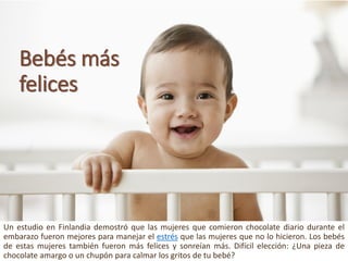 Bebésmásfelices 
UnestudioenFinlandiademostróquelasmujeresquecomieronchocolatediarioduranteelembarazofueronmejoresparamanejarelestrésquelasmujeresquenolohicieron.Losbebésdeestasmujerestambiénfueronmásfelicesysonreíanmás.Difícilelección:¿Unapiezadechocolateamargoounchupónparacalmarlosgritosdetubebé?  