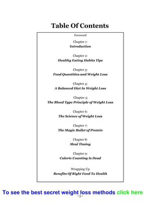 - 3 -
Table Of Contents
Foreword
Chapter 1:
Introduction
Chapter 2:
Healthy Eating Habits Tips
Chapter 3:
Food Quantities and Weight Loss
Chapter 4:
A Balanced Diet In Weight Loss
Chapter 5:
The Blood Type Principle of Weight Loss
Chapter 6:
The Science of Weight Loss
Chapter 7:
The Magic Bullet of Protein
Chapter 8:
Meal Timing
Chapter 9:
Calorie Counting Is Dead
Wrapping Up
Benefits Of Right Food To Health
To see the best secret weight loss methods click here
 
