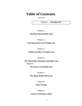 - 1 -
Table of Contents
Foreword
Chapter 1: Introduction
Chapter 2:
Healthy Eating Habits Tips
Chapter 3:
Food Quantities and Weight Loss
Chapter 4:
A Balanced Diet in Weight Loss
Chapter 5:
The Blood Type Principle of Weight Loss
Chapter 6:
The Science of Weight Loss
Chapter 7:
The Magic Bullet of Protein
Chapter 8:
Meal Timing
Chapter 9:
Calorie Counting Is Dead
 