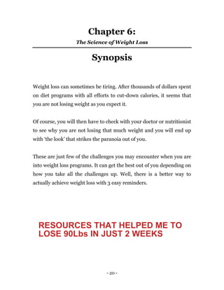 - 20 -
Chapter 6:
The Science of Weight Loss
Synopsis
Weight loss can sometimes be tiring. After thousands of dollars spent
on diet programs with all efforts to cut-down calories, it seems that
you are not losing weight as you expect it.
Of course, you will then have to check with your doctor or nutritionist
to see why you are not losing that much weight and you will end up
with ‘the look’ that strikes the paranoia out of you.
These are just few of the challenges you may encounter when you are
into weight loss programs. It can get the best out of you depending on
how you take all the challenges up. Well, there is a better way to
actually achieve weight loss with 3 easy reminders.
RESOURCES THAT HELPED ME TO
LOSE 90Lbs IN JUST 2 WEEKS
 