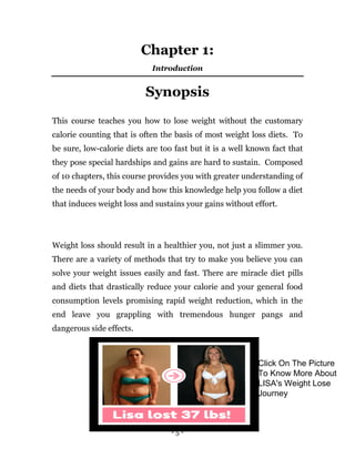 - 5 -
Chapter 1:
Introduction
Synopsis
This course teaches you how to lose weight without the customary
calorie counting that is often the basis of most weight loss diets. To
be sure, low-calorie diets are too fast but it is a well known fact that
they pose special hardships and gains are hard to sustain. Composed
of 10 chapters, this course provides you with greater understanding of
the needs of your body and how this knowledge help you follow a diet
that induces weight loss and sustains your gains without effort.
Weight loss should result in a healthier you, not just a slimmer you.
There are a variety of methods that try to make you believe you can
solve your weight issues easily and fast. There are miracle diet pills
and diets that drastically reduce your calorie and your general food
consumption levels promising rapid weight reduction, which in the
end leave you grappling with tremendous hunger pangs and
dangerous side effects.
Click On The Picture
To Know More About
LISA's Weight Lose
Journey
 
