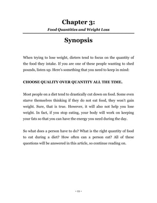 - 11 -
Chapter 3:
Food Quantities and Weight Loss
Synopsis
When trying to lose weight, dieters tend to focus on the quantity of
the food they intake. If you are one of these people wanting to shed
pounds, listen up. Here’s something that you need to keep in mind:
CHOOSE QUALITY OVER QUANTITY ALL THE TIME.
Most people on a diet tend to drastically cut down on food. Some even
starve themselves thinking if they do not eat food, they won’t gain
weight. Sure, that is true. However, it will also not help you lose
weight. In fact, if you stop eating, your body will work on keeping
your fats so that you can have the energy you need during the day.
So what does a person have to do? What is the right quantity of food
to eat during a diet? How often can a person eat? All of these
questions will be answered in this article, so continue reading on.
 