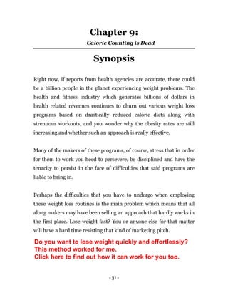 - 31 -
Chapter 9:
Calorie Counting is Dead
Synopsis
Right now, if reports from health agencies are accurate, there could
be a billion people in the planet experiencing weight problems. The
health and fitness industry which generates billions of dollars in
health related revenues continues to churn out various weight loss
programs based on drastically reduced calorie diets along with
strenuous workouts, and you wonder why the obesity rates are still
increasing and whether such an approach is really effective.
Many of the makers of these programs, of course, stress that in order
for them to work you heed to persevere, be disciplined and have the
tenacity to persist in the face of difficulties that said programs are
liable to bring in.
Perhaps the difficulties that you have to undergo when employing
these weight loss routines is the main problem which means that all
along makers may have been selling an approach that hardly works in
the first place. Lose weight fast? You or anyone else for that matter
will have a hard time resisting that kind of marketing pitch.
Do you want to lose weight quickly and effortlessly?
This method worked for me.
Click here to find out how it can work for you too.
 